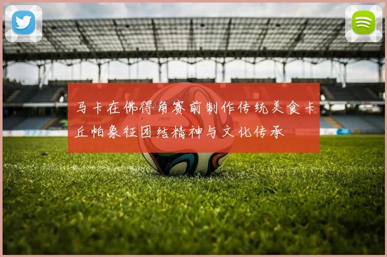马卡在佛得角赛前制作传统美食卡丘帕象征团结精神与文化传承