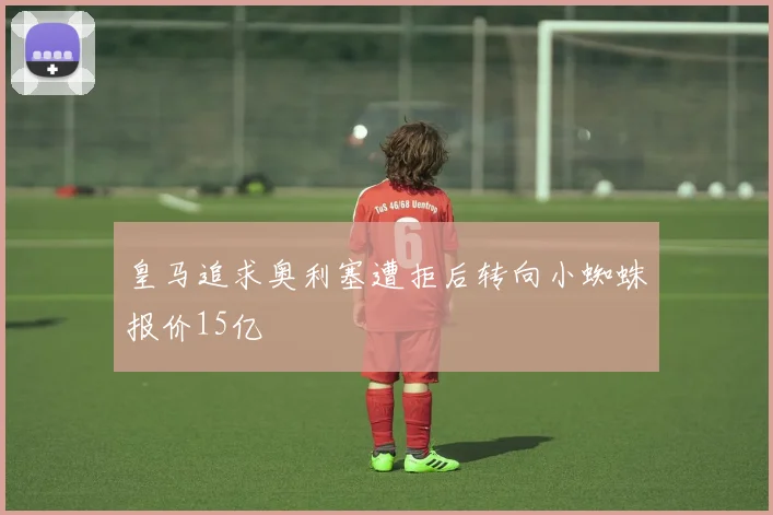 皇马追求奥利塞遭拒后转向小蜘蛛报价15亿
