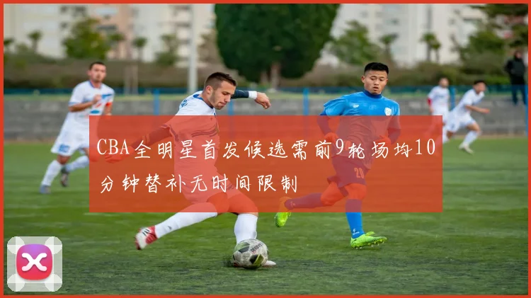 CBA全明星首发候选需前9轮场均10分钟替补无时间限制