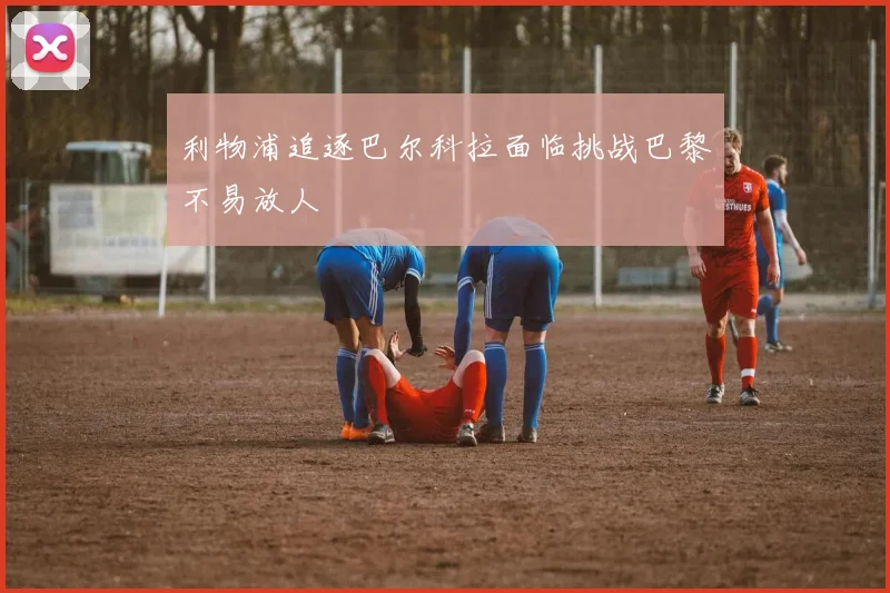 利物浦追逐巴尔科拉面临挑战巴黎不易放人