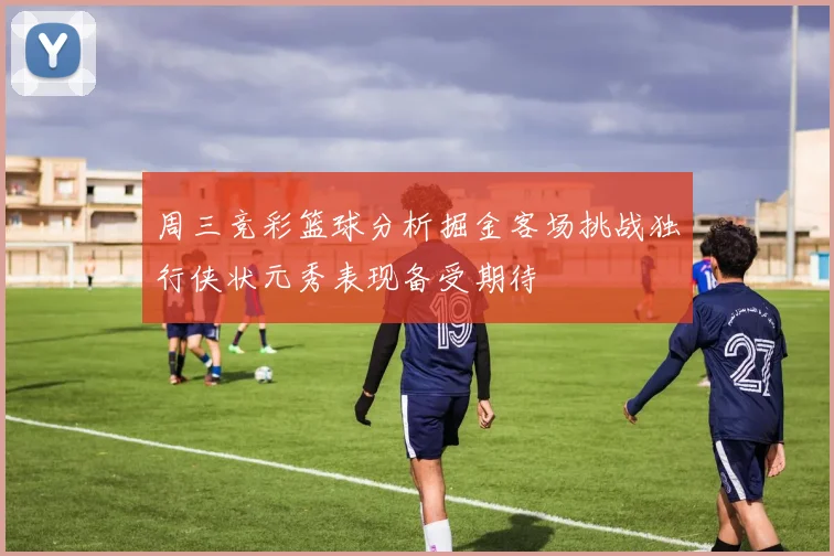周三竞彩篮球分析掘金客场挑战独行侠状元秀表现备受期待