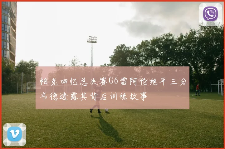 帕克回忆总决赛G6雷阿伦绝平三分韦德透露其背后训练故事