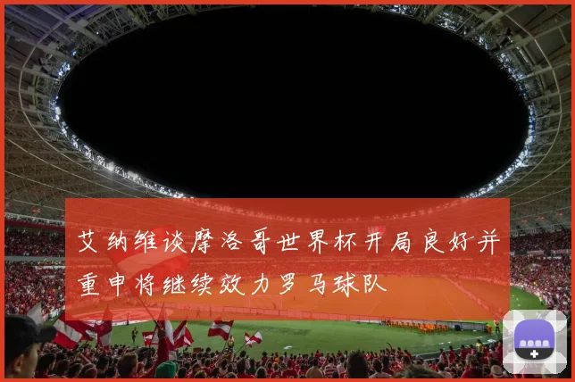 艾纳维谈摩洛哥世界杯开局良好并重申将继续效力罗马球队