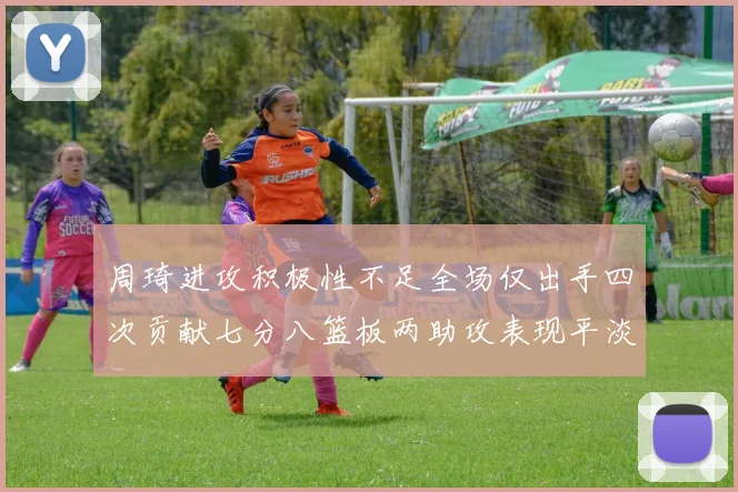 周琦进攻积极性不足全场仅出手四次贡献七分八篮板两助攻表现平淡