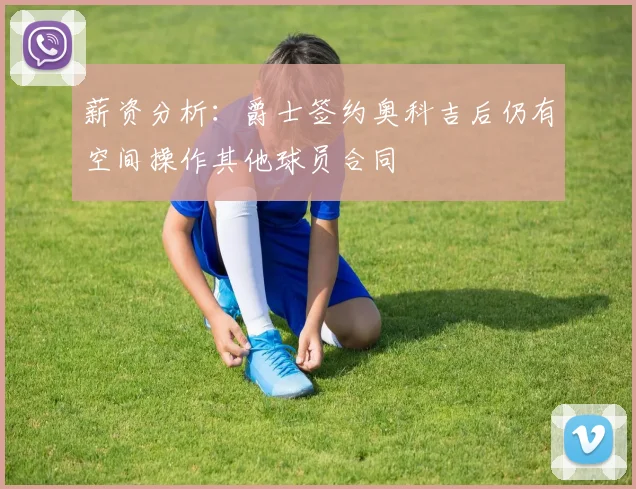 薪资分析：爵士签约奥科吉后仍有空间操作其他球员合同