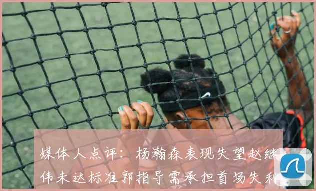媒体人点评：杨瀚森表现失望赵继伟未达标准郭指导需承担首场失利责任