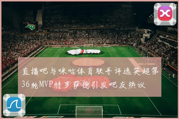 直播吧与咪咕体育联手评选英超第36轮MVP特罗萨德引发吧友热议