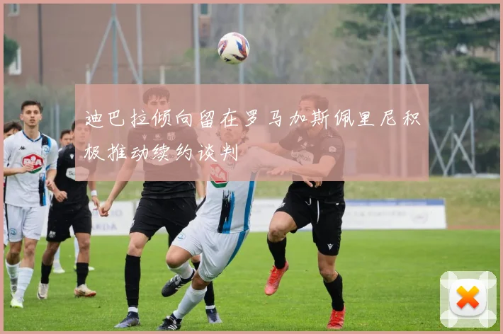 迪巴拉倾向留在罗马加斯佩里尼积极推动续约谈判