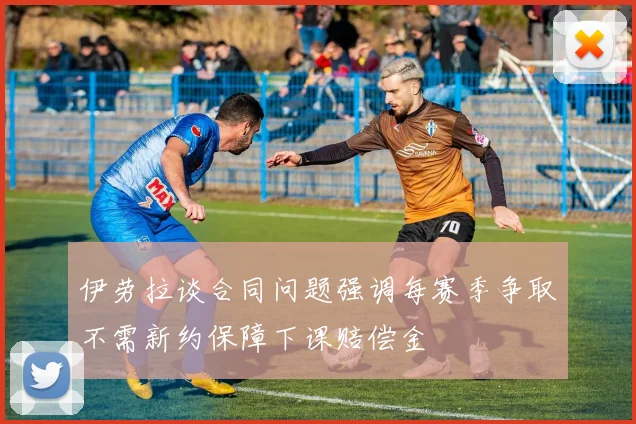 伊劳拉谈合同问题强调每赛季争取不需新约保障下课赔偿金